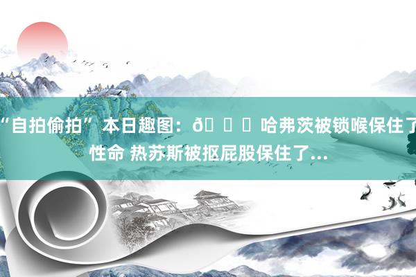 “自拍偷拍” 本日趣图：😅哈弗茨被锁喉保住了性命 热苏斯被抠屁股保住了...