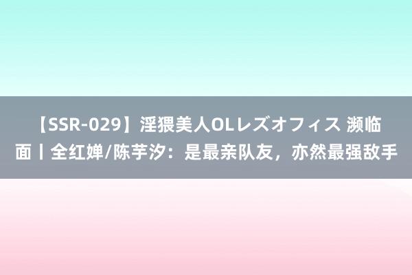【SSR-029】淫猥美人OLレズオフィス 濒临面丨全红婵/陈芋汐：是最亲队友，亦然最强敌手