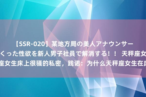【SSR-020】某地方局の美人アナウンサーは忙し過ぎて溜まりまくった性欲を新人男子社員で解消する！！ 天秤座女生床上很骚的私密，践诺：为什么天秤座女生在床上很引东说念主入胜