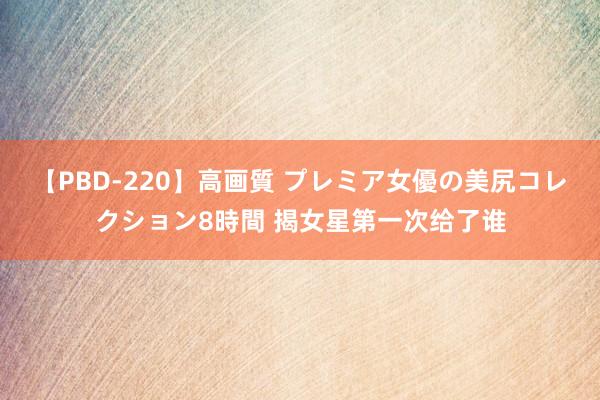 【PBD-220】高画質 プレミア女優の美尻コレクション8時間 揭女星第一次给了谁