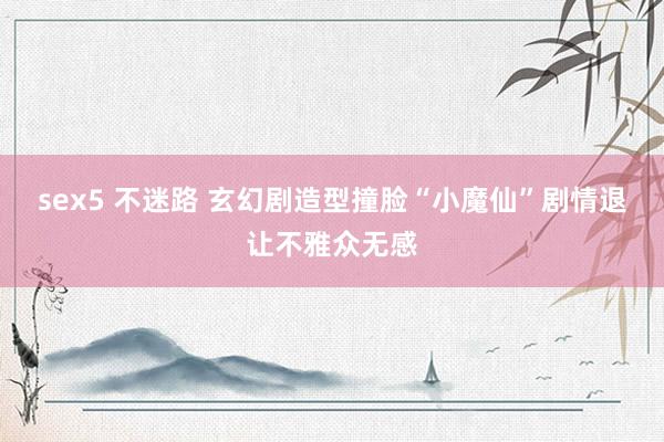 sex5 不迷路 玄幻剧造型撞脸“小魔仙”剧情退让不雅众无感