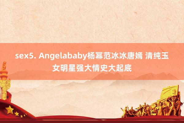 sex5. Angelababy杨幂范冰冰唐嫣 清纯玉女明星强大情史大起底