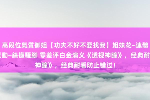 高段位氣質御姐【功夫不好不要找我】姐妹花~連體絲襪~大奶晃動~絲襪騷腳 零差评白金演义《透视神瞳》，经典耐看防止错过！