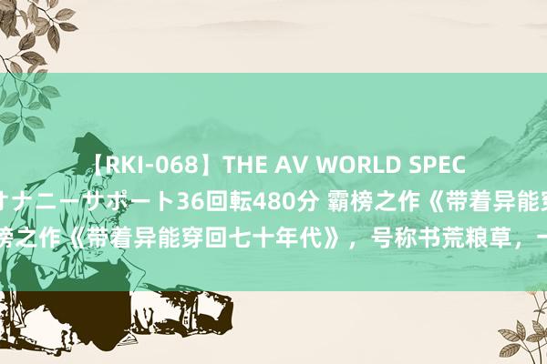 【RKI-068】THE AV WORLD SPECIAL あなただけに 最高のオナニーサポート36回転480分 霸榜之作《带着异能穿回七十年代》，号称书荒粮草，一看解君愁