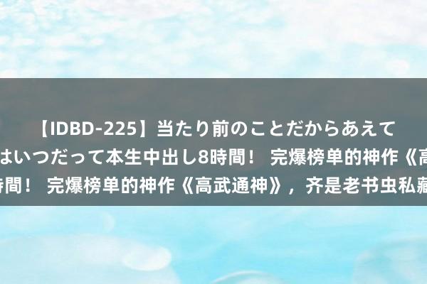 【IDBD-225】当たり前のことだからあえて言わなかったけど…IPはいつだって本生中出し8時間！ 完爆榜单的神作《高武通神》，齐是老书虫私藏！