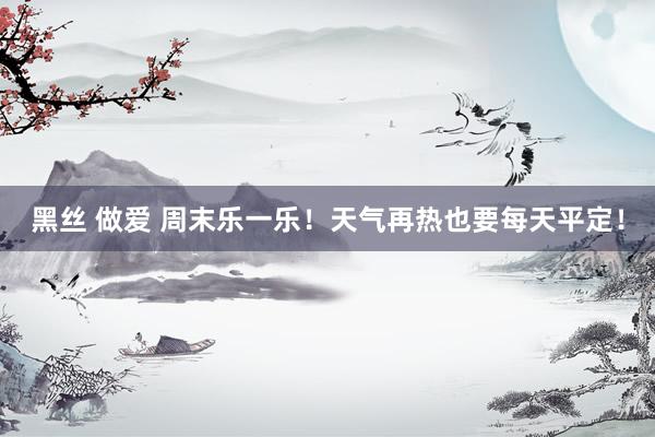 黑丝 做爱 周末乐一乐！天气再热也要每天平定！