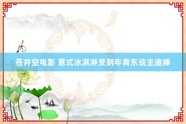 苍井空电影 意式冰淇淋受到年青东谈主追捧