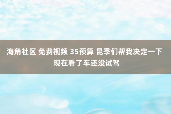 海角社区 免费视频 35预算 昆季们帮我决定一下 现在看了车还没试驾