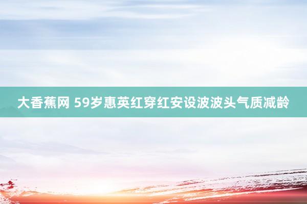 大香蕉网 59岁惠英红穿红安设波波头气质减龄
