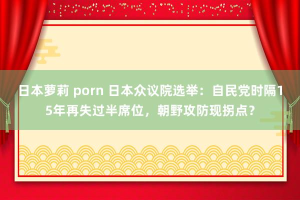 日本萝莉 porn 日本众议院选举：自民党时隔15年再失过半席位，朝野攻防现拐点？