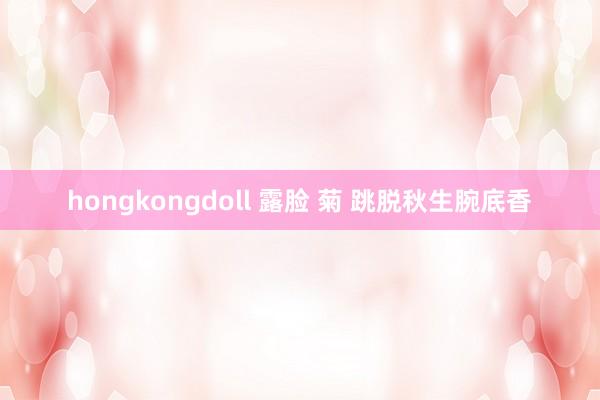 hongkongdoll 露脸 菊 跳脱秋生腕底香