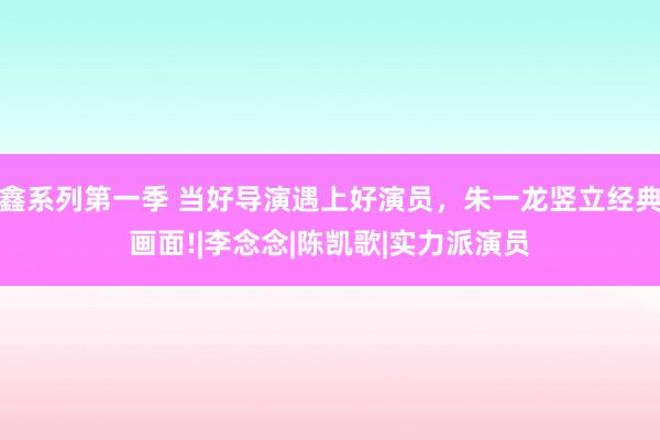 鑫系列第一季 当好导演遇上好演员，朱一龙竖立经典画面!|李念念|陈凯歌|实力派演员