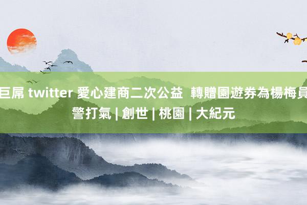 巨屌 twitter 愛心建商二次公益  轉贈園遊券為楊梅員警打氣 | 創世 | 桃園 | 大紀元