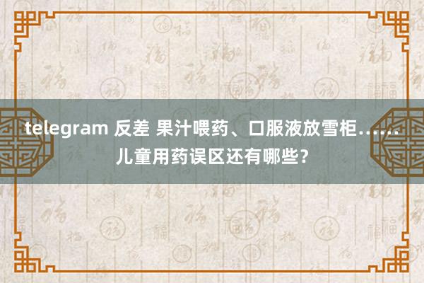 telegram 反差 果汁喂药、口服液放雪柜……儿童用药误区还有哪些？