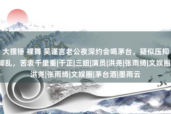 大摆锤 裸舞 吴谨言老公夜深约会喝茅台，疑似压抑太久发文手忙脚乱，苦衷千里重|于正|三姐|演员|洪尧|张雨绮|文娱圈|茅台酒|墨雨云