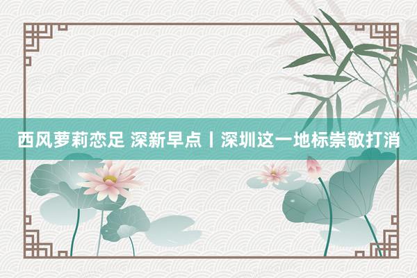 西风萝莉恋足 深新早点丨深圳这一地标崇敬打消
