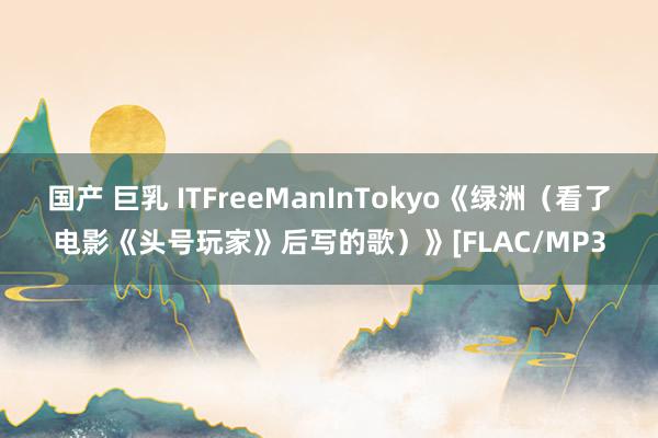 国产 巨乳 ITFreeManInTokyo《绿洲（看了电影《头号玩家》后写的歌）》[FLAC/MP3