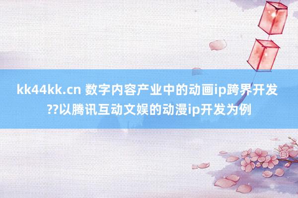 kk44kk.cn 数字内容产业中的动画ip跨界开发 ??以腾讯互动文娱的动漫ip开发为例