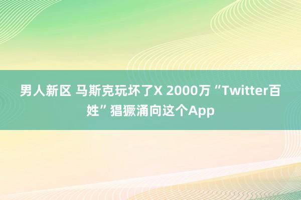 男人新区 马斯克玩坏了X 2000万“Twitter百姓”猖獗涌向这个App