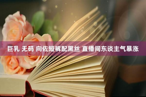 巨乳 无码 向佐短裤配黑丝 直播间东谈主气暴涨