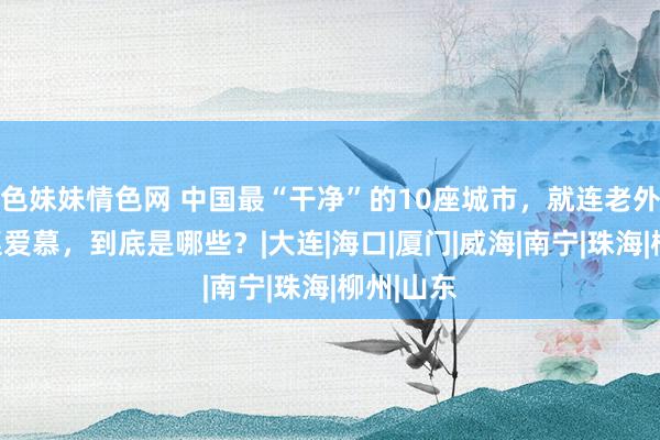 色妹妹情色网 中国最“干净”的10座城市，就连老外们也拍桌爱慕，到底是哪些？|大连|海口|厦门|威海|南宁|珠海|柳州|山东
