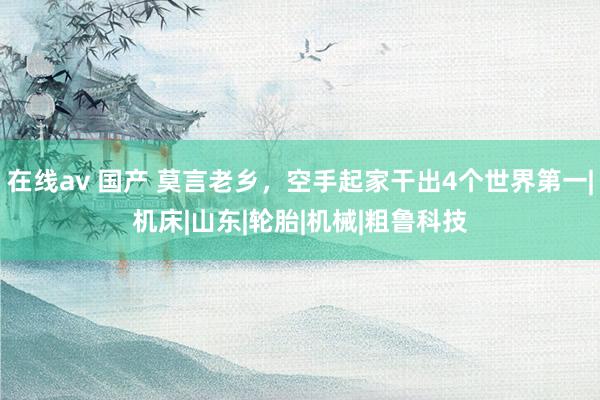 在线av 国产 莫言老乡，空手起家干出4个世界第一|机床|山东|轮胎|机械|粗鲁科技