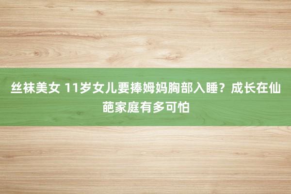 丝袜美女 11岁女儿要捧姆妈胸部入睡？成长在仙葩家庭有多可怕