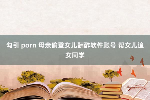 勾引 porn 母亲偷登女儿酬酢软件账号 帮女儿追女同学