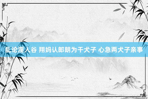 乱论淫人谷 翔妈认郎朗为干犬子 心急两犬子亲事
