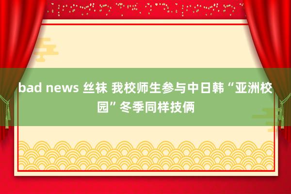 bad news 丝袜 我校师生参与中日韩“亚洲校园”冬季同样技俩