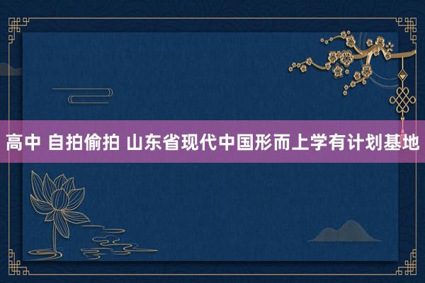 高中 自拍偷拍 山东省现代中国形而上学有计划基地