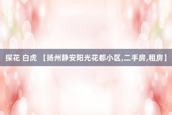 探花 白虎 【扬州静安阳光花都小区，二手房，租房】