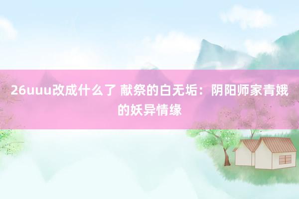26uuu改成什么了 献祭的白无垢：阴阳师家青娥的妖异情缘