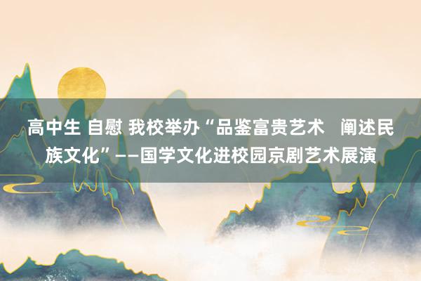 高中生 自慰 我校举办“品鉴富贵艺术   阐述民族文化”——国学文化进校园京剧艺术展演