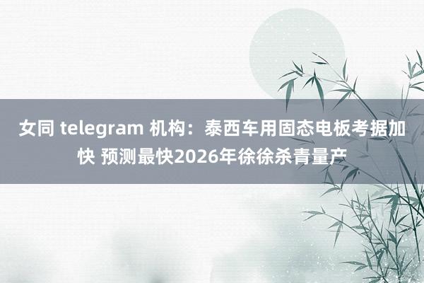 女同 telegram 机构：泰西车用固态电板考据加快 预测最快2026年徐徐杀青量产