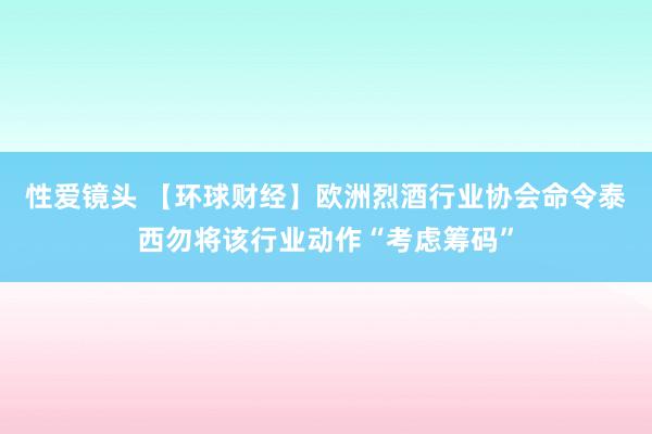 性爱镜头 【环球财经】欧洲烈酒行业协会命令泰西勿将该行业动作“考虑筹码”