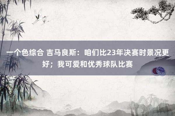一个色综合 吉马良斯：咱们比23年决赛时景况更好；我可爱和优秀球队比赛