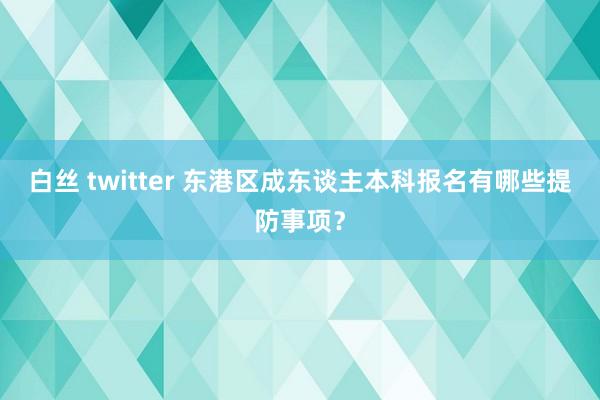 白丝 twitter 东港区成东谈主本科报名有哪些提防事项？