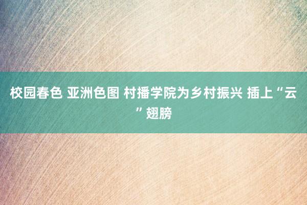 校园春色 亚洲色图 村播学院为乡村振兴 插上“云”翅膀