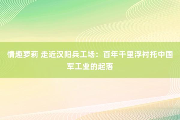 情趣萝莉 走近汉阳兵工场：百年千里浮衬托中国军工业的起落