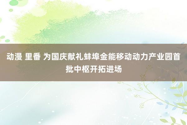 动漫 里番 为国庆献礼蚌埠金能移动动力产业园首批中枢开拓进场