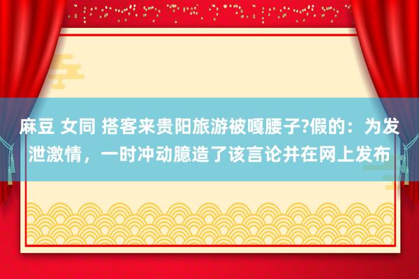 麻豆 女同 搭客来贵阳旅游被嘎腰子?假的：为发泄激情，一时冲动臆造了该言论并在网上发布