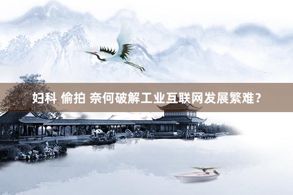妇科 偷拍 奈何破解工业互联网发展繁难？