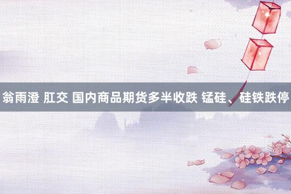翁雨澄 肛交 国内商品期货多半收跌 锰硅、硅铁跌停