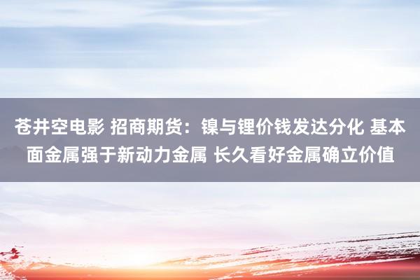 苍井空电影 招商期货：镍与锂价钱发达分化 基本面金属强于新动力金属 长久看好金属确立价值