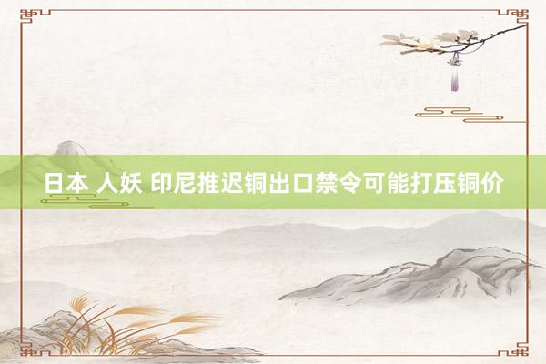 日本 人妖 印尼推迟铜出口禁令可能打压铜价
