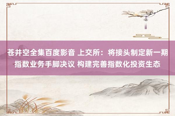苍井空全集百度影音 上交所：将接头制定新一期指数业务手脚决议 构建完善指数化投资生态