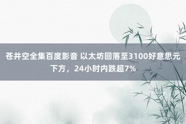 苍井空全集百度影音 以太坊回落至3100好意思元下方，24小时内跌超7%