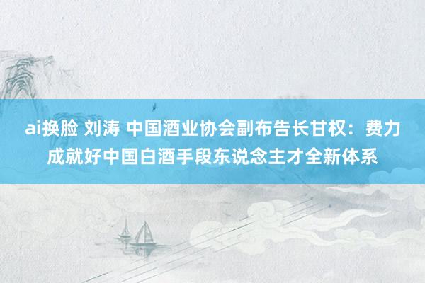 ai换脸 刘涛 中国酒业协会副布告长甘权：费力成就好中国白酒手段东说念主才全新体系