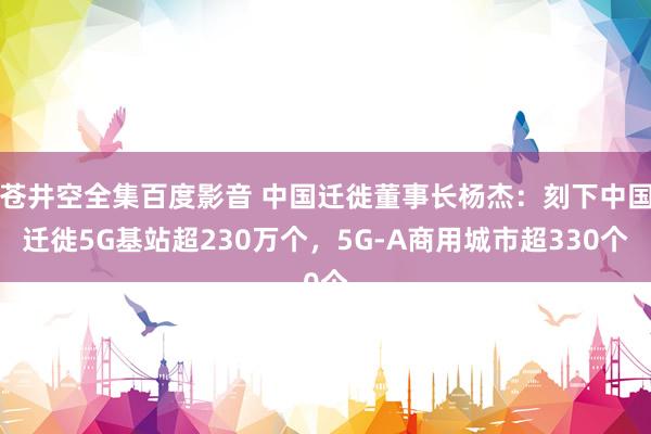 苍井空全集百度影音 中国迁徙董事长杨杰：刻下中国迁徙5G基站超230万个，5G-A商用城市超330个